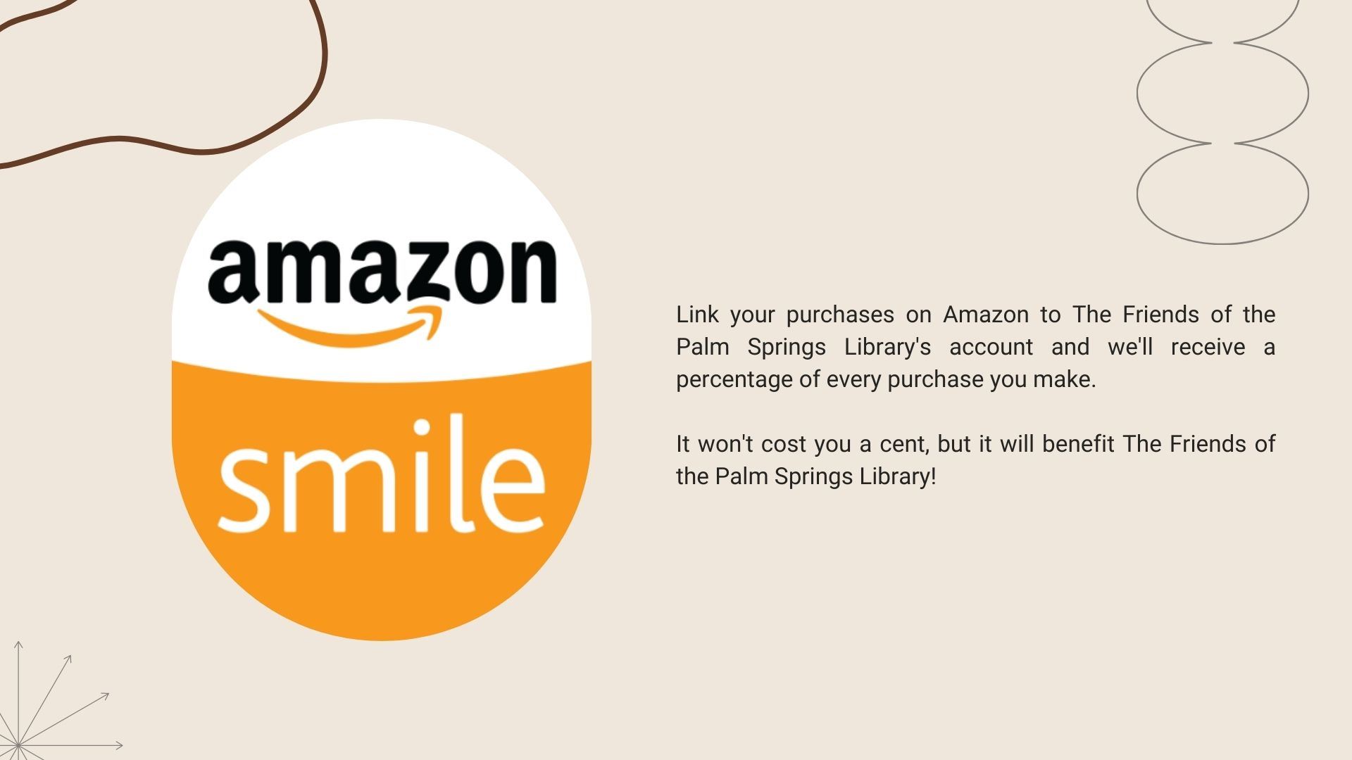 Image of Amazon smile logo.  Link your purchases on Amazon to The Friends of the Palm Springs Library's account and we'll receive a percentage of every purchase you make.  It won't cost you a cent, but it will benefit The Friends of the Palm Springs Library.