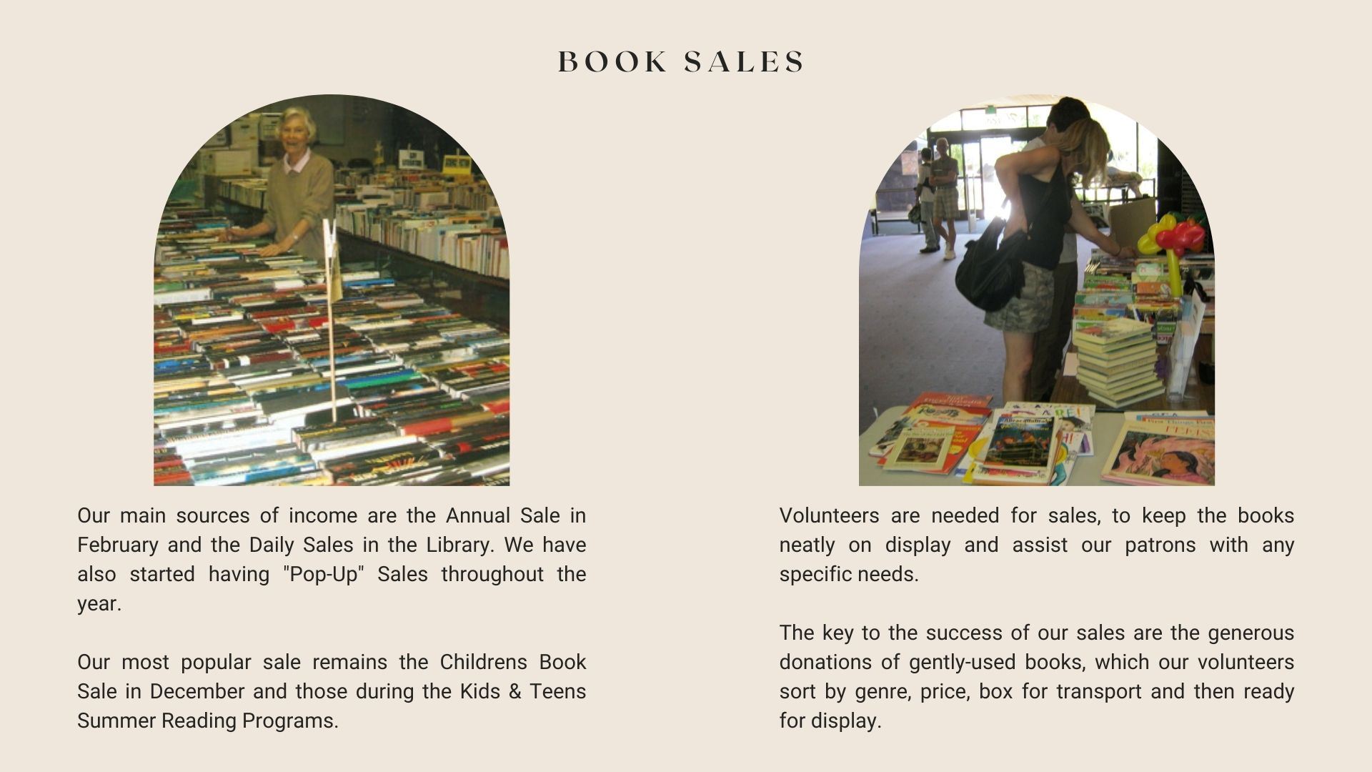 Book Sales.  Our main sources of income are the annual sale in February and the daily sales in the library. we have also started having pop up sales throughout the year. our most popular sale remains the childres book sale in December and those during the kids and teens summer reading programs. Volunteers are needed for sales to keep books neatly on display and assist our patrons with any needs. the key to the success of our sales are the generous donations of gently used books which our volunteers sort by genre price box for transport and then ready for display.