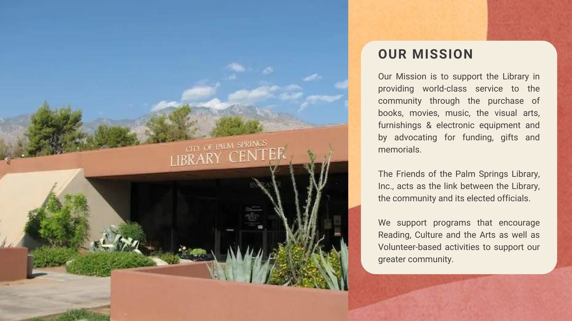 our mission.  Our Mission is to support the Library in providing world-class service to the community through the purchase of books, movies, music, the visual arts, furnishings & electronic equipment and by advocating for funding, gifts and memorials.  The Friends of the Palm Springs Library, Inc., acts as the link between the Library, the community and its elected officials.   We support programs that encourage Reading, Culture and the Arts as well as Volunteer-based activities to support our greater community.