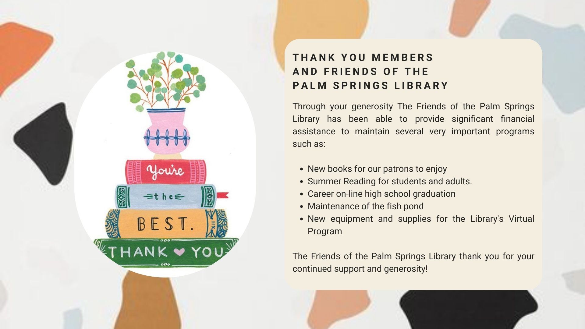Thank you members and friends of the palm springs library. Through your generosity The Friends of the Palm Springs Library has been able to provide significant financial assistance to maintain several very important programs such as New books for our patrons to enjoy Summer Reading for students and adults. Career on-line high school graduation Maintenance of the fish pond New equipment and supplies for the Library's Virtual Program. The Friends of the Palm Springs Library thank you for your continued support and generosity!