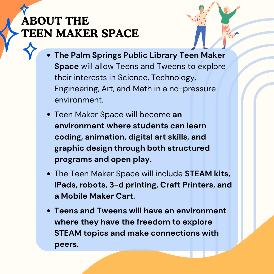 The Palm Springs Public Library Teen Maker Space will allow Teens and Tweens to explore their interests in Science, Technology, Engineering, Art, and Math in a no-pressure environment. The Teen Maker Space will include STEAM kits, iPads, robots, 3-d printing, Craft Printers, and a Mobile Maker Cart. 